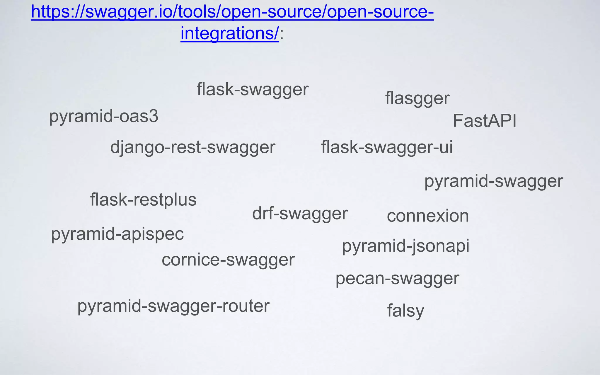 django-rest-swagger
drf-swagger
flask-swagger-ui
flask-swagger
cornice-swagger
pyramid-swagger-router
pyramid-swagger
flask-restplus
flasgger
pyramid-jsonapi
pecan-swagger
falsy
https://swagger.io/tools/open-source/open-source-
integrations/:
pyramid-apispec
pyramid-oas3 FastAPI
connexion
 