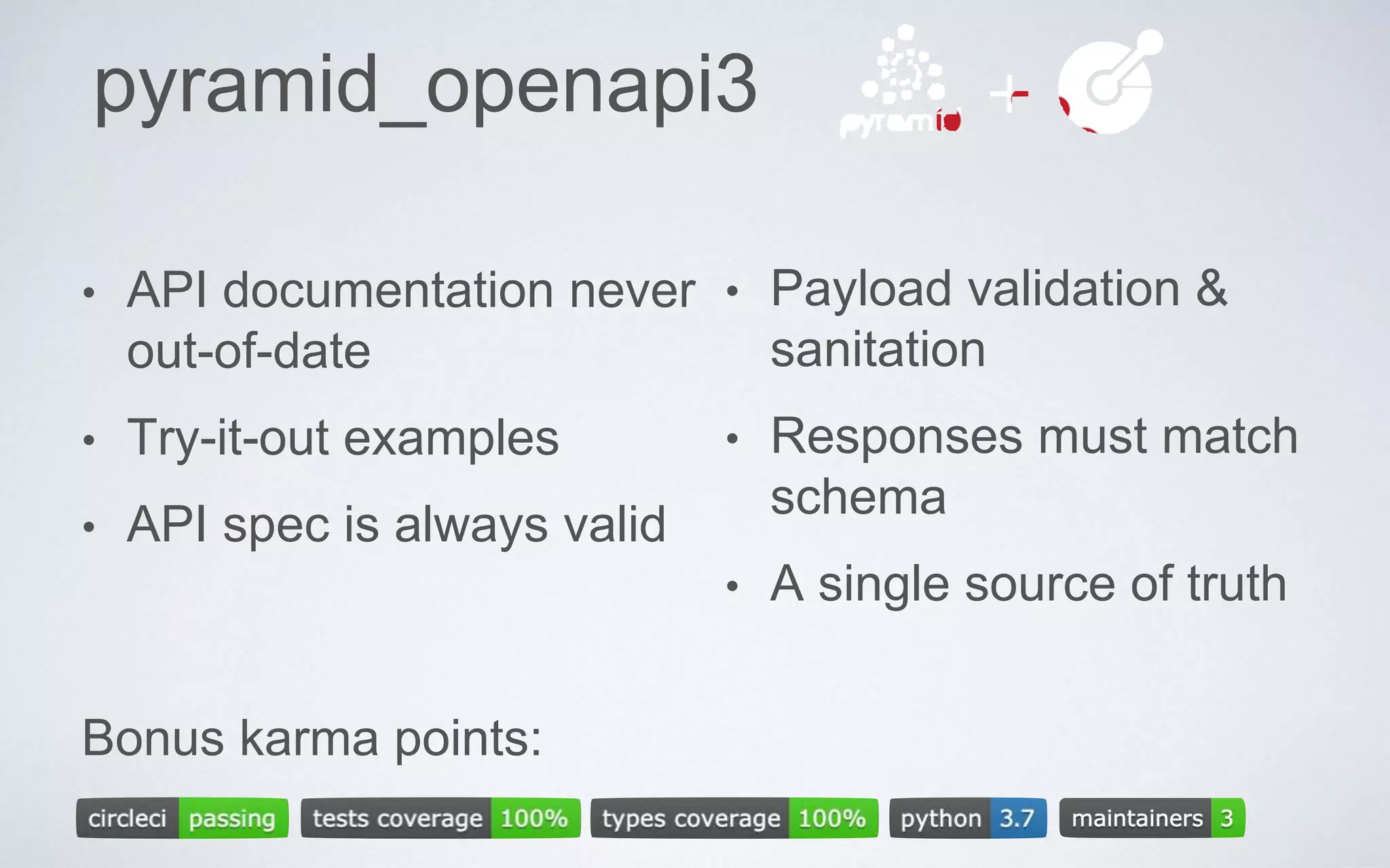 pyramid_openapi3
• API documentation never
out-of-date
• Try-it-out examples
• API spec is always valid
• Payload validation &
sanitation
• Responses must match
schema
• A single source of truth
Bonus karma points:
 