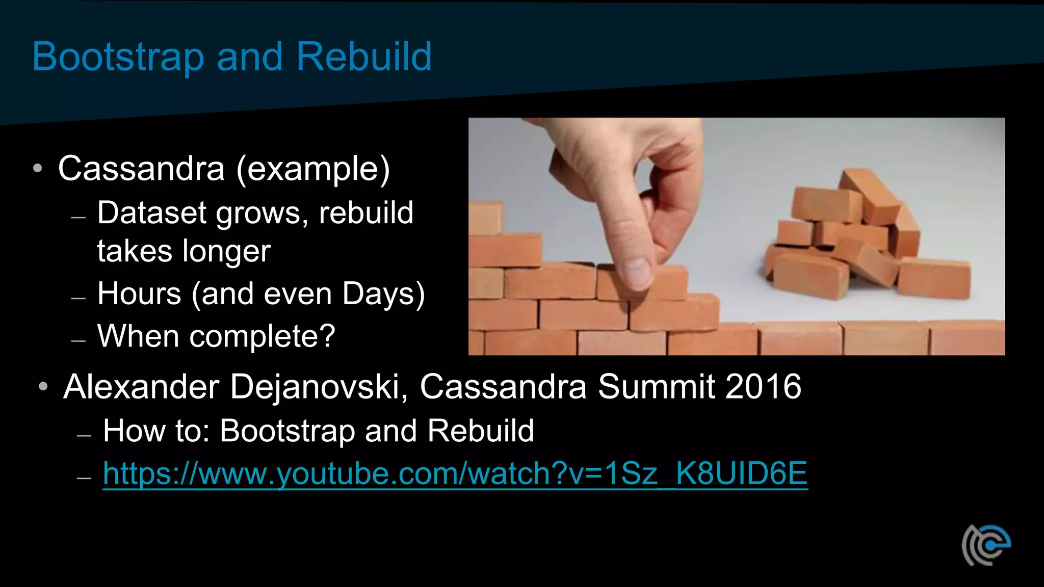 Bootstrap and Rebuild
• Cassandra (example)
– Dataset grows, rebuild
takes longer
– Hours (and even Days)
– When complete?
• Alexander Dejanovski, Cassandra Summit 2016
– How to: Bootstrap and Rebuild
– https://www.youtube.com/watch?v=1Sz_K8UID6E
 