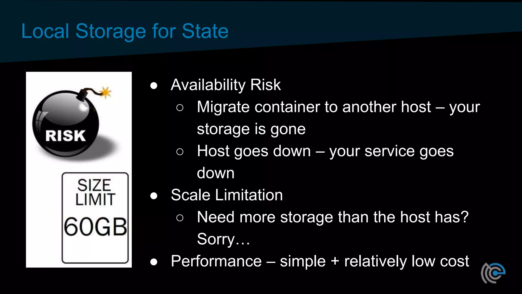 Local Storage for State
● Availability Risk
○ Migrate container to another host – your
storage is gone
○ Host goes down – your service goes
down
● Scale Limitation
○ Need more storage than the host has?
Sorry…
● Performance – simple + relatively low cost
 