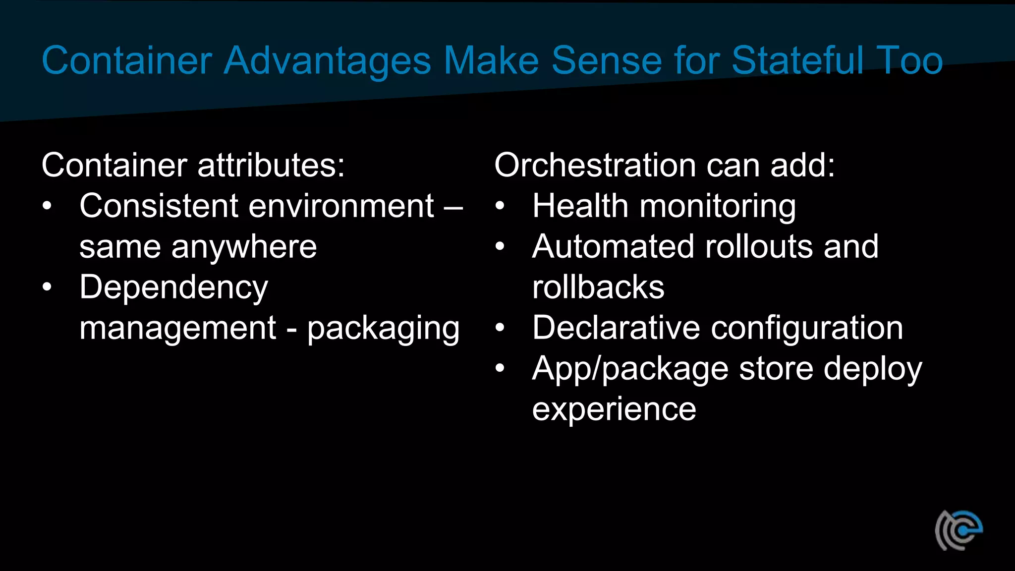 Container Advantages Make Sense for Stateful Too
Container attributes:
• Consistent environment –
same anywhere
• Dependency
management - packaging
Orchestration can add:
• Health monitoring
• Automated rollouts and
rollbacks
• Declarative configuration
• App/package store deploy
experience
 