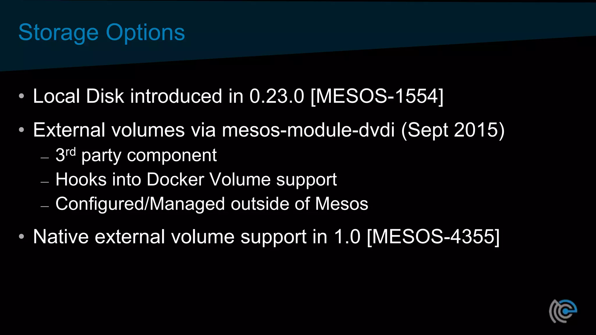 Storage Options
• Local Disk introduced in 0.23.0 [MESOS-1554]
• External volumes via mesos-module-dvdi (Sept 2015)
– 3rd party component
– Hooks into Docker Volume support
– Configured/Managed outside of Mesos
• Native external volume support in 1.0 [MESOS-4355]
 