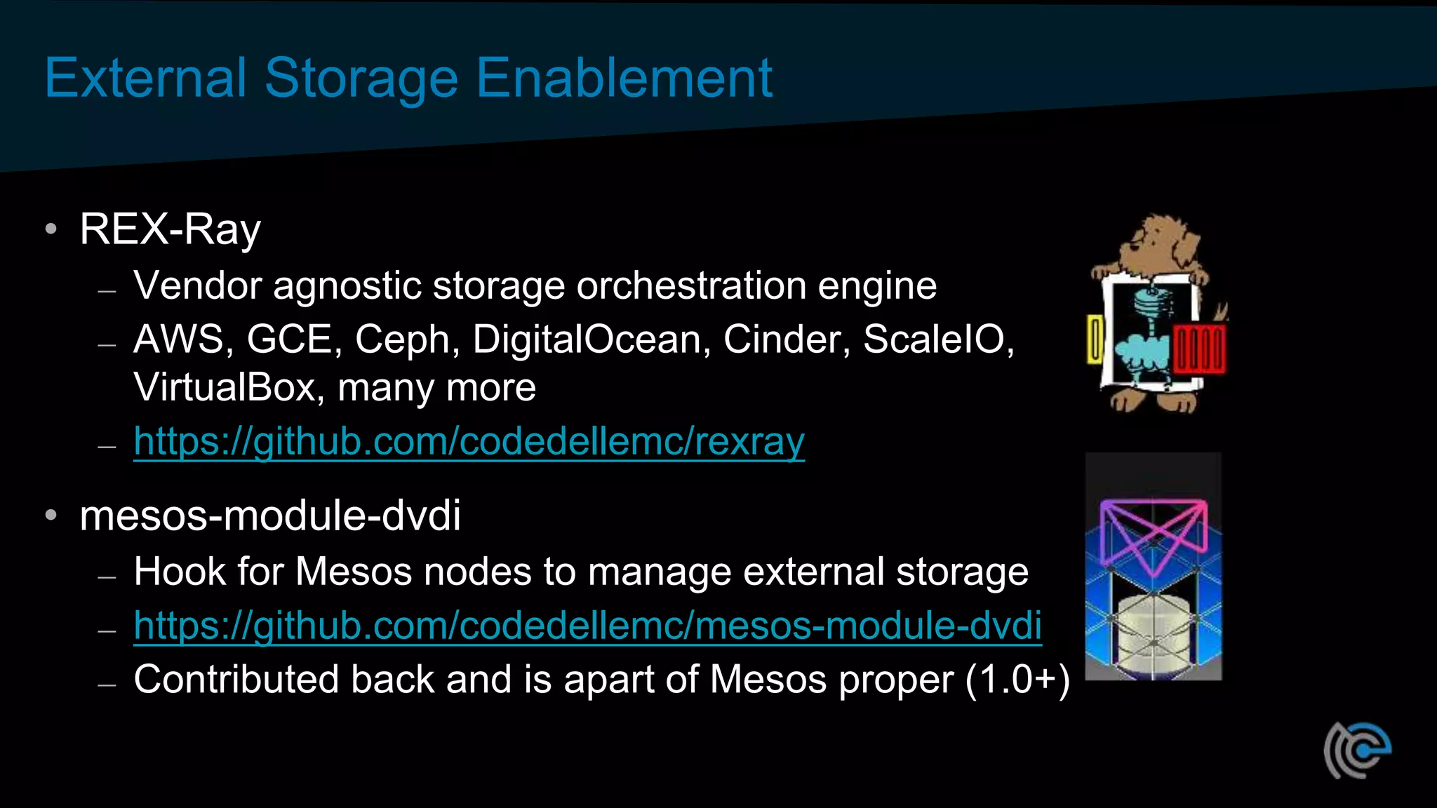 External Storage Enablement
• REX-Ray
– Vendor agnostic storage orchestration engine
– AWS, GCE, Ceph, DigitalOcean, Cinder, ScaleIO,
VirtualBox, many more
– https://github.com/codedellemc/rexray
• mesos-module-dvdi
– Hook for Mesos nodes to manage external storage
– https://github.com/codedellemc/mesos-module-dvdi
– Contributed back and is apart of Mesos proper (1.0+)
 