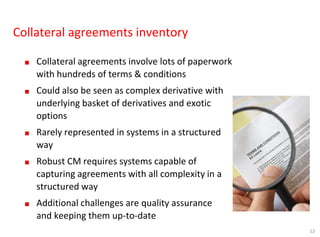 12
Collateral agreements inventory
■ Collateral agreements involve lots of paperwork
with hundreds of terms & conditions
■ Could also be seen as complex derivative with
underlying basket of derivatives and exotic
options
■ Rarely represented in systems in a structured
way
■ Robust CM requires systems capable of
capturing agreements with all complexity in a
structured way
■ Additional challenges are quality assurance
and keeping them up-to-date
 