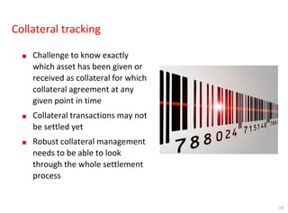 13
Collateral tracking
■ Challenge to know exactly
which asset has been given or
received as collateral for which
collateral agreement at any
given point in time
■ Collateral transactions may not
be settled yet
■ Robust collateral management
needs to be able to look
through the whole settlement
process
 