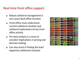 17
Real-time front office support
■ Robust collateral management is
not a pure back office function
■ Front office must understand
current collateral situation and
collateral implications of any front
office activity
■ Pre-deal analysis is a must to
consider implications in pricing and
decision making
■ Can also assist in finding the least
expensive settlement location
 