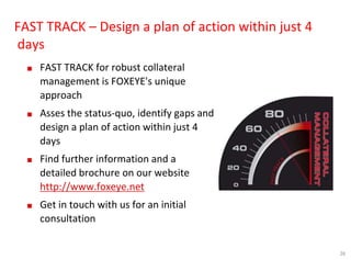 26
FAST TRACK – Design a plan of action within just 4
days
■ FAST TRACK for robust collateral
management is FOXEYE's unique
approach
■ Asses the status-quo, identify gaps and
design a plan of action within just 4
days
■ Find further information and a
detailed brochure on our website
http://www.foxeye.net
■ Get in touch with us for an initial
consultation
 