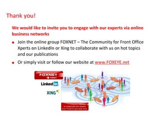 28
We would like to invite you to engage with our experts via online
business networks
■ Join the online group FOXNET – The Community for Front Office
Xperts on LinkedIn or Xing to collaborate with us on hot topics
and our publications
■ Or simply visit or follow our website at www.FOXEYE.net
Thank you!
 