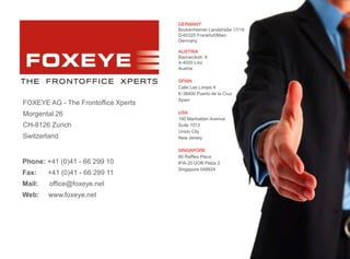 29
Phone: +41 (0)41 - 66 299 10
Fax: +41 (0)41 - 66 299 11
Mail: office@foxeye.net
Web: www.foxeye.net
AG
FOXEYE AG - The Frontoffice Xperts
Morgental 26
CH-8126 Zurich
Switzerland
GERMANY
Bockenheimer Landstraße 17/19
D-60325 Frankfurt/Main
Germany
AUSTRIA
Bismarckstr. 9
A-4020 Linz
Austria
SPAIN
Calle Las Lonjas 4
E-38400 Puerto de la Cruz
Spain
USA
100 Manhattan Avenue
Suite 1013
Union City
New Jersey
SINGAPORE
80 Raffles Place
#16-20 UOB Plaza 2
Singapore 048624
 