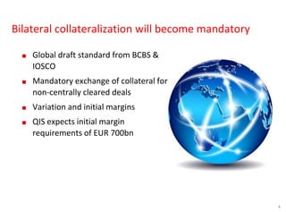 4
Bilateral collateralization will become mandatory
■ Global draft standard from BCBS &
IOSCO
■ Mandatory exchange of collateral for
non-centrally cleared deals
■ Variation and initial margins
■ QIS expects initial margin
requirements of EUR 700bn
 