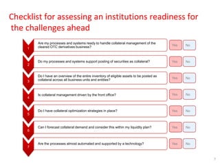 7
Checklist for assessing an institutions readiness for
the challenges ahead
1
Are my processes and systems ready to handle collateral management of the
cleared OTC derivatives business?
2
Do my processes and systems support posting of securities as collateral?
3
Do I have an overview of the entire inventory of eligible assets to be posted as
collateral across all business units and entities?
4
Is collateral management driven by the front office?
5
Do I have collateral optimization strategies in place?
6
Can I forecast collateral demand and consider this within my liquidity plan?
7
Are the processes almost automated and supported by a technology?
Yes No
Yes No
Yes No
Yes No
Yes No
Yes No
Yes No
 