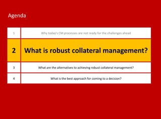 Agenda
1 Why today's CM processes are not ready for the challenges ahead
3 What are the alternatives to achieving robust collateral management?
4 What is the best approach for coming to a decision?
2 What is robust collateral management?
 