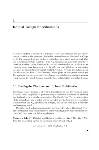 3
Robust Design Speciﬁcations




A control system is robust if it remains stable and achieves certain perfor-
mance criteria in the presence of possible uncertainties as discussed in Chap-
ter 2. The robust design is to ﬁnd a controller, for a given system, such that
the closed-loop system is robust. The H∞ optimisation approach and its re-
lated approaches, being developed in the last two decades and still an active
research area, have been shown to be eﬀective and eﬃcient robust design
methods for linear, time-invariant control systems. We will ﬁrst introduce in
this chapter the Small-Gain Theorem, which plays an important role in the
H∞ optimisation methods, and then discuss the stabilisation and performance
requirements in robust designs using the H∞ optimisation and related ideas.


3.1 Small-gain Theorem and Robust Stabilisation

The Small-Gain Theorem is of central importance in the derivation of many
stability tests. In general, it provides only a suﬃcient condition for stability
and is therefore potentially conservative. The Small-Gain Theorem is applica-
ble to general operators. What will be included here is, however, a version that
is suitable for the H∞ optimisation designs, and in this case, it is a suﬃcient
and necessary result.
    Consider the feedback conﬁguration in Figure 3.1, where G1 (s) and G2 (s)
are the transfer function matrices of corresponding linear, time-invariant sys-
tems. We then have the following theorem.

Theorem 3.1. [21] If G1 (s) and G2 (s) are stable, i.e. G1 ∈ H∞ , G2 ∈ H∞ ,
then the closed-loop system is internally stable if and only if

                      G1 G2   ∞   < 1 and   G2 G 1   ∞   <1
 