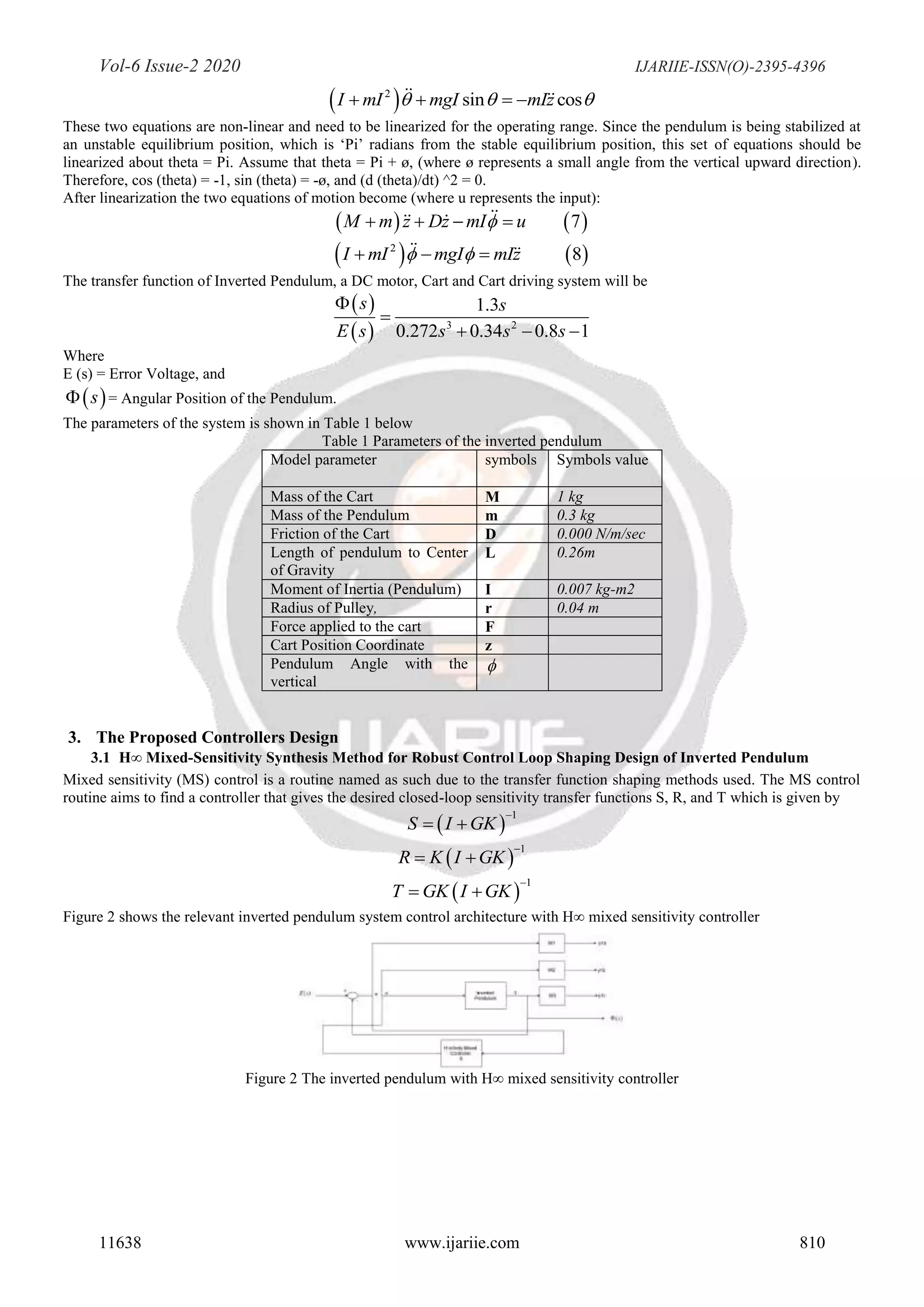 Vol-6 Issue-2 2020 IJARIIE-ISSN(O)-2395-4396
11638 www.ijariie.com 810
 2
sin cosI mI mgI mIz     
These two equations are non-linear and need to be linearized for the operating range. Since the pendulum is being stabilized at
an unstable equilibrium position, which is ‘Pi’ radians from the stable equilibrium position, this set of equations should be
linearized about theta = Pi. Assume that theta = Pi + ø, (where ø represents a small angle from the vertical upward direction).
Therefore, cos (theta) = -1, sin (theta) = -ø, and (d (theta)/dt) ^2 = 0.
After linearization the two equations of motion become (where u represents the input):
   7M m z Dz mI u   
   2
8I mI mgI mIz   
The transfer function of Inverted Pendulum, a DC motor, Cart and Cart driving system will be
 
  3 2
1.3
0.272 0.34 0.8 1
s s
E s s s s


  
Where
E (s) = Error Voltage, and
 s = Angular Position of the Pendulum.
The parameters of the system is shown in Table 1 below
Table 1 Parameters of the inverted pendulum
Model parameter symbols Symbols value
Mass of the Cart M 1 kg
Mass of the Pendulum m 0.3 kg
Friction of the Cart D 0.000 N/m/sec
Length of pendulum to Center
of Gravity
L 0.26m
Moment of Inertia (Pendulum) I 0.007 kg-m2
Radius of Pulley, r 0.04 m
Force applied to the cart F
Cart Position Coordinate z
Pendulum Angle with the
vertical

3. The Proposed Controllers Design
3.1 H∞ Mixed-Sensitivity Synthesis Method for Robust Control Loop Shaping Design of Inverted Pendulum
Mixed sensitivity (MS) control is a routine named as such due to the transfer function shaping methods used. The MS control
routine aims to find a controller that gives the desired closed-loop sensitivity transfer functions S, R, and T which is given by
 
1
S I GK

 
 
1
R K I GK

 
 
1
T GK I GK

 
Figure 2 shows the relevant inverted pendulum system control architecture with H∞ mixed sensitivity controller
Figure 2 The inverted pendulum with H∞ mixed sensitivity controller
 