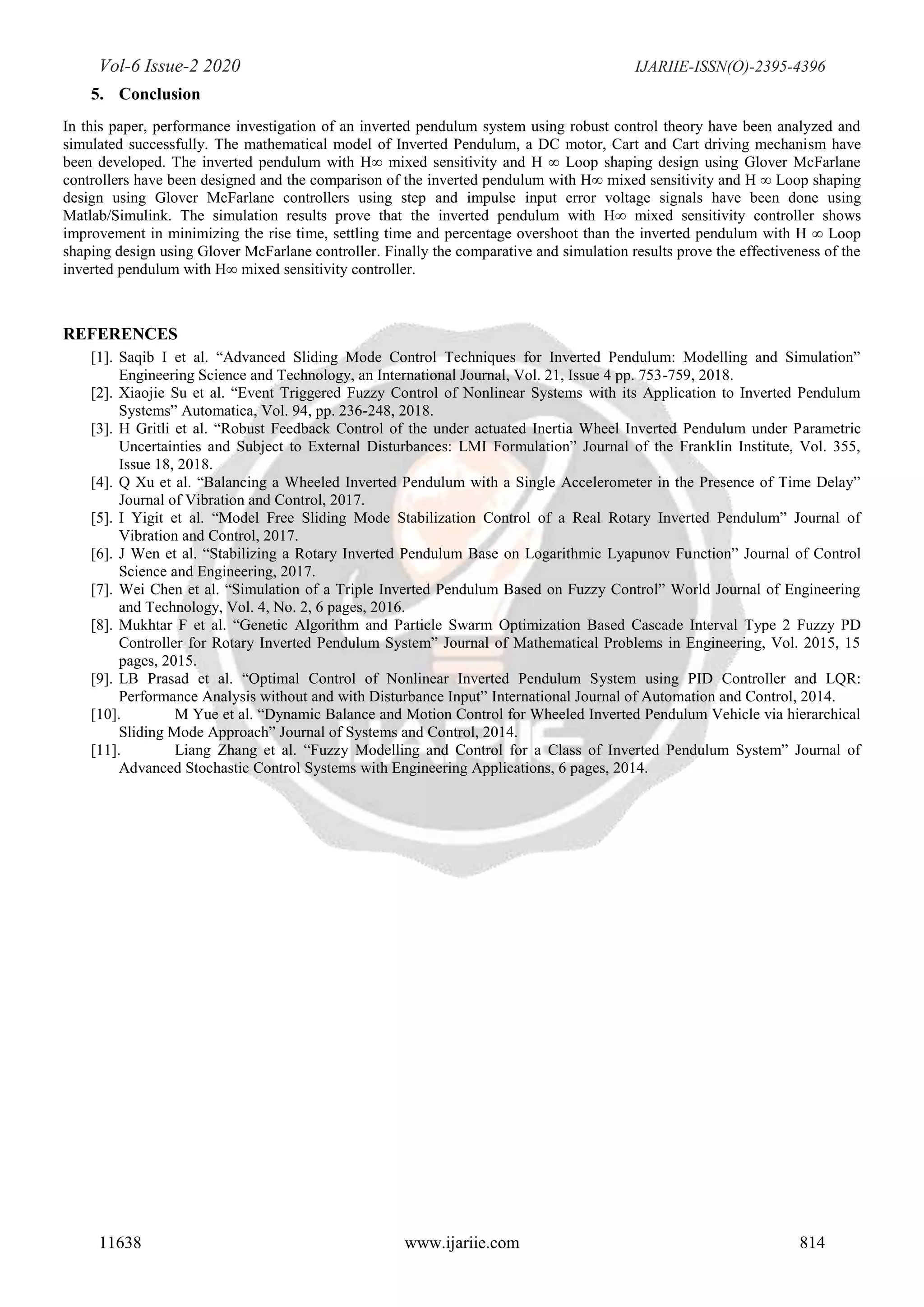Vol-6 Issue-2 2020 IJARIIE-ISSN(O)-2395-4396
11638 www.ijariie.com 814
5. Conclusion
In this paper, performance investigation of an inverted pendulum system using robust control theory have been analyzed and
simulated successfully. The mathematical model of Inverted Pendulum, a DC motor, Cart and Cart driving mechanism have
been developed. The inverted pendulum with H∞ mixed sensitivity and H ∞ Loop shaping design using Glover McFarlane
controllers have been designed and the comparison of the inverted pendulum with H∞ mixed sensitivity and H ∞ Loop shaping
design using Glover McFarlane controllers using step and impulse input error voltage signals have been done using
Matlab/Simulink. The simulation results prove that the inverted pendulum with H∞ mixed sensitivity controller shows
improvement in minimizing the rise time, settling time and percentage overshoot than the inverted pendulum with H ∞ Loop
shaping design using Glover McFarlane controller. Finally the comparative and simulation results prove the effectiveness of the
inverted pendulum with H∞ mixed sensitivity controller.
REFERENCES
[1]. Saqib I et al. “Advanced Sliding Mode Control Techniques for Inverted Pendulum: Modelling and Simulation”
Engineering Science and Technology, an International Journal, Vol. 21, Issue 4 pp. 753-759, 2018.
[2]. Xiaojie Su et al. “Event Triggered Fuzzy Control of Nonlinear Systems with its Application to Inverted Pendulum
Systems” Automatica, Vol. 94, pp. 236-248, 2018.
[3]. H Gritli et al. “Robust Feedback Control of the under actuated Inertia Wheel Inverted Pendulum under Parametric
Uncertainties and Subject to External Disturbances: LMI Formulation” Journal of the Franklin Institute, Vol. 355,
Issue 18, 2018.
[4]. Q Xu et al. “Balancing a Wheeled Inverted Pendulum with a Single Accelerometer in the Presence of Time Delay”
Journal of Vibration and Control, 2017.
[5]. I Yigit et al. “Model Free Sliding Mode Stabilization Control of a Real Rotary Inverted Pendulum” Journal of
Vibration and Control, 2017.
[6]. J Wen et al. “Stabilizing a Rotary Inverted Pendulum Base on Logarithmic Lyapunov Function” Journal of Control
Science and Engineering, 2017.
[7]. Wei Chen et al. “Simulation of a Triple Inverted Pendulum Based on Fuzzy Control” World Journal of Engineering
and Technology, Vol. 4, No. 2, 6 pages, 2016.
[8]. Mukhtar F et al. “Genetic Algorithm and Particle Swarm Optimization Based Cascade Interval Type 2 Fuzzy PD
Controller for Rotary Inverted Pendulum System” Journal of Mathematical Problems in Engineering, Vol. 2015, 15
pages, 2015.
[9]. LB Prasad et al. “Optimal Control of Nonlinear Inverted Pendulum System using PID Controller and LQR:
Performance Analysis without and with Disturbance Input” International Journal of Automation and Control, 2014.
[10]. M Yue et al. “Dynamic Balance and Motion Control for Wheeled Inverted Pendulum Vehicle via hierarchical
Sliding Mode Approach” Journal of Systems and Control, 2014.
[11]. Liang Zhang et al. “Fuzzy Modelling and Control for a Class of Inverted Pendulum System” Journal of
Advanced Stochastic Control Systems with Engineering Applications, 6 pages, 2014.
 