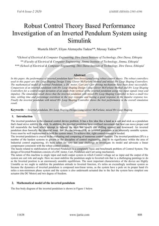 Vol-6 Issue-2 2020 IJARIIE-ISSN(O)-2395-4396
11638 www.ijariie.com 808
Robust Control Theory Based Performance
Investigation of an Inverted Pendulum System using
Simulink
Mustefa Jibril*, Eliyas Alemayehu Tadese**, Messay Tadese***
*(School of Electrical & Computer Engineering, Dire Dawa Institute of Technology, Dire Dawa, Ethiopia
** (Faculty of Electrical & Computer Engineering, Jimma Institute of Technology, Jimma, Ethiopia)
*** (School of Electrical & Computer Engineering, Dire Dawa Institute of Technology, Dire Dawa, Ethiopia)
Abstract
In this paper, the performance of inverted pendulum have been Investigated using robust control theory. The robust controllers
used in this paper are H∞ Loop Shaping Design Using Glover McFarlane Method and mixed H∞ Loop Shaping Controllers.
The mathematical model of Inverted Pendulum, a DC motor, Cart and Cart driving mechanism have been done successfully.
Comparison of an inverted pendulum with H∞ Loop Shaping Design Using Glover McFarlane Method and H∞ Loop Shaping
Controllers for a control target deviation of an angle from vertical of the inverted pendulum using two input signals (step and
impulse). The simulation result shows that the inverted pendulum with mixed H∞ Loop Shaping Controller to have a small rise
time, settling time and percentage overshoot in the step response and having a good response in the impulse response too.
Finally the inverted pendulum with mixed H∞ Loop Shaping Controller shows the best performance in the overall simulation
result.
Keywords — Inverted pendulum, H∞ Loop Shaping Design Using Glover McFarlane, mixed H∞ Loop Shaping
1. Introduction
The inverted pendulum is the classical control device problem. It has a few idea like a hand as a cart and stick as a pendulum
that's hand strive stability the stick. In addition, the inverted pendulum have confined movement that best can move proper and
left meanwhile the hand which attempt to balance the stick has benefit can shifting upward and downward. An inverted
pendulum does basically the identical issue. Just like the broom-stick, an inverted pendulum is an inherently unstable system.
Force must be well implemented to hold the system intact. To achieve this, right control concept is needed.
The inverted pendulum is crucial in the evaluating and comparing of numerous control theories. The inverted pendulum (IP) is a
number of the hardest systems to govern in the discipline of control engineering. Due to its significance within the area of
Industrial control engineering, it's been select for very last year challenge to investigate its model and advocate a linear
compensator consistent with the robust control system.
The hassle related to stabilization of Inverted Pendulum is a completely basic and benchmark problem of Control System. The
design of Inverted Pendulum consists of a DC motor, Cart, Pendulum and Cart using mechanism.
The nature of this machine is single input and multi output system in which Control voltage act as input and the output of the
system are cart role and angle. Here we must stabilize the pendulum angle to Inverted role that is a challenging paintings to do
as the Inverted position is an enormously unstable equilibrium. The most important characteristics of the device are Highly
Unstable as we ought to stabilize the pendulum attitude to Inverted function, it's miles an exceedingly nonlinear system as
because the dynamics of inverted pendulum is composed non-linear terms, as the system have a pole on its proper hand it's
miles a non-minimum phase system and the system is also underneath actuated due to the fact the system have simplest one
actuator (the DC Motor) and two degree of freedom.
2. Mathematical model of the inverted pendulum
The free body diagram of the inverted pendulum is shown in Figure 1 below.
 