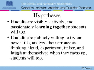 Hypotheses If adults are visibly, actively, and passionately  learning together  students will too. If adults are publicly willing to try on new skills, analyze their erroneous thinking aloud, experiment, tinker, and  laugh  at themselves when they mess up, students will too.   