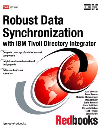 Front cover


Robust Data
Synchronization
with IBM Tivoli Directory Integrator
Complete coverage of architecture and
components

Helpful solution and operational
design guide

Extensive hands-on
scenarios




                                                                 Axel Buecker
                                                                 Franc Cervan
                                                      Christian Chateauvieux
                                                                 David Druker
                                                               Eddie Hartman
                                                              Rana Katikitala
                                                             Elizabeth Melvin
                                                                 Todd Trimble
                                                                  Johan Varno



ibm.com/redbooks
 