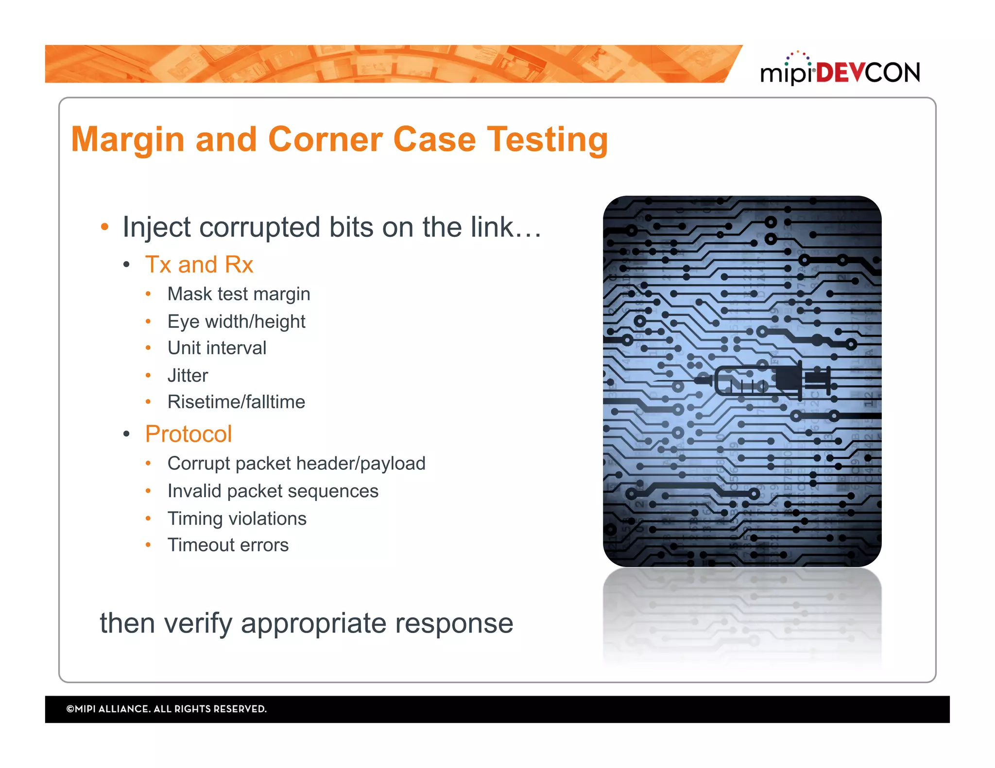 Margin and Corner Case Testing
•  Inject corrupted bits on the link…
•  Tx and Rx
•  Mask test margin
•  Eye width/height
•  Unit interval
•  Jitter
•  Risetime/falltime
•  Protocol
•  Corrupt packet header/payload
•  Invalid packet sequences
•  Timing violations
•  Timeout errors
then verify appropriate response
 