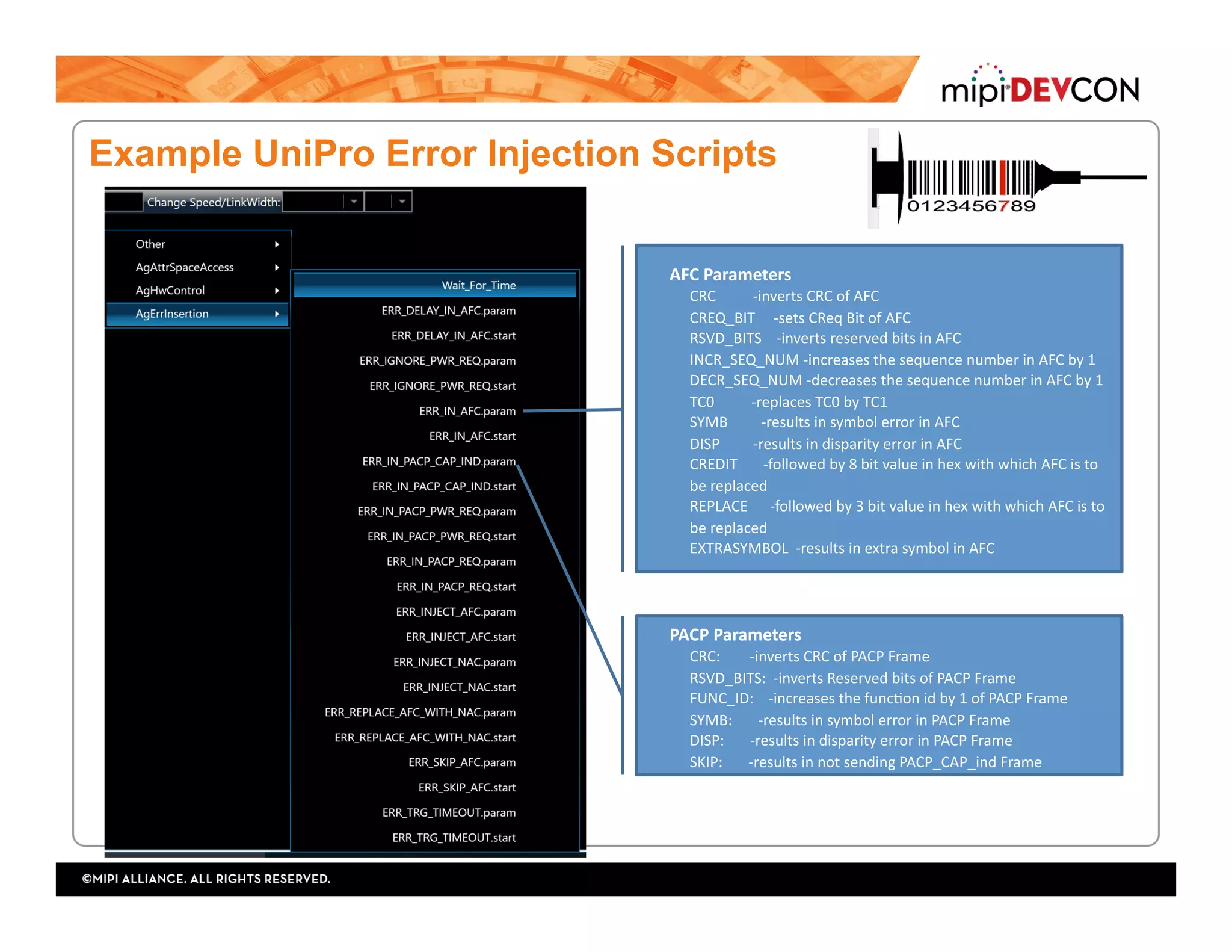 Example UniPro Error Injection Scripts
AFC	Parameters	
CRC										-inverts	CRC	of	AFC	
CREQ_BIT					-sets	CReq	Bit	of	AFC	
RSVD_BITS				-inverts	reserved	bits	in	AFC	
INCR_SEQ_NUM	-increases	the	sequence	number	in	AFC	by	1	
DECR_SEQ_NUM	-decreases	the	sequence	number	in	AFC	by	1	
TC0										-replaces	TC0	by	TC1	
SYMB									-results	in	symbol	error	in	AFC	
DISP									-results	in	disparity	error	in	AFC	
CREDIT							-followed	by	8	bit	value	in	hex	with	which	AFC	is	to	
be	replaced	
REPLACE						-followed	by	3	bit	value	in	hex	with	which	AFC	is	to	
be	replaced	
EXTRASYMBOL		-results	in	extra	symbol	in	AFC	
PACP	Parameters	
CRC:								-inverts	CRC	of	PACP	Frame	
RSVD_BITS:		-inverts	Reserved	bits	of	PACP	Frame	
FUNC_ID:				-increases	the	funcTon	id	by	1	of	PACP	Frame	
SYMB:							-results	in	symbol	error	in	PACP	Frame	
DISP:							-results	in	disparity	error	in	PACP	Frame	
SKIP:							-results	in	not	sending	PACP_CAP_ind	Frame	
 
