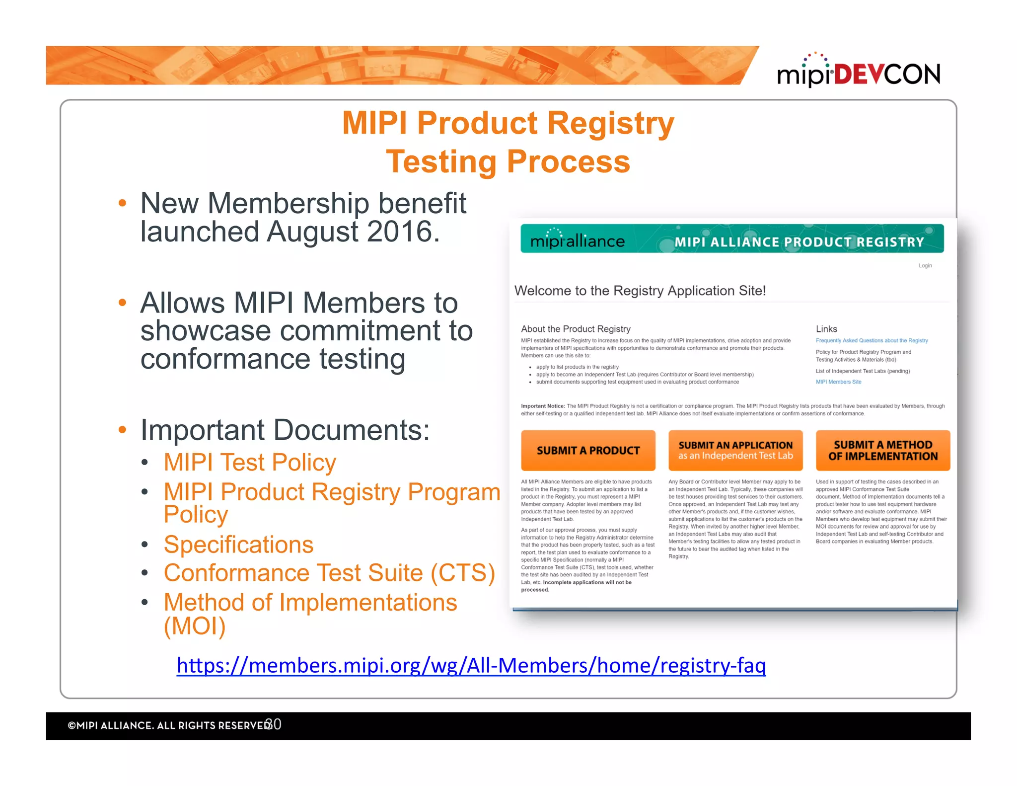 MIPI Product Registry
Testing Process
•  New Membership benefit
launched August 2016.
•  Allows MIPI Members to
showcase commitment to
conformance testing
•  Important Documents:
•  MIPI Test Policy
•  MIPI Product Registry Program
Policy
•  Specifications
•  Conformance Test Suite (CTS)
•  Method of Implementations
(MOI)
30
hlps://members.mipi.org/wg/All-Members/home/registry-faq	
 
