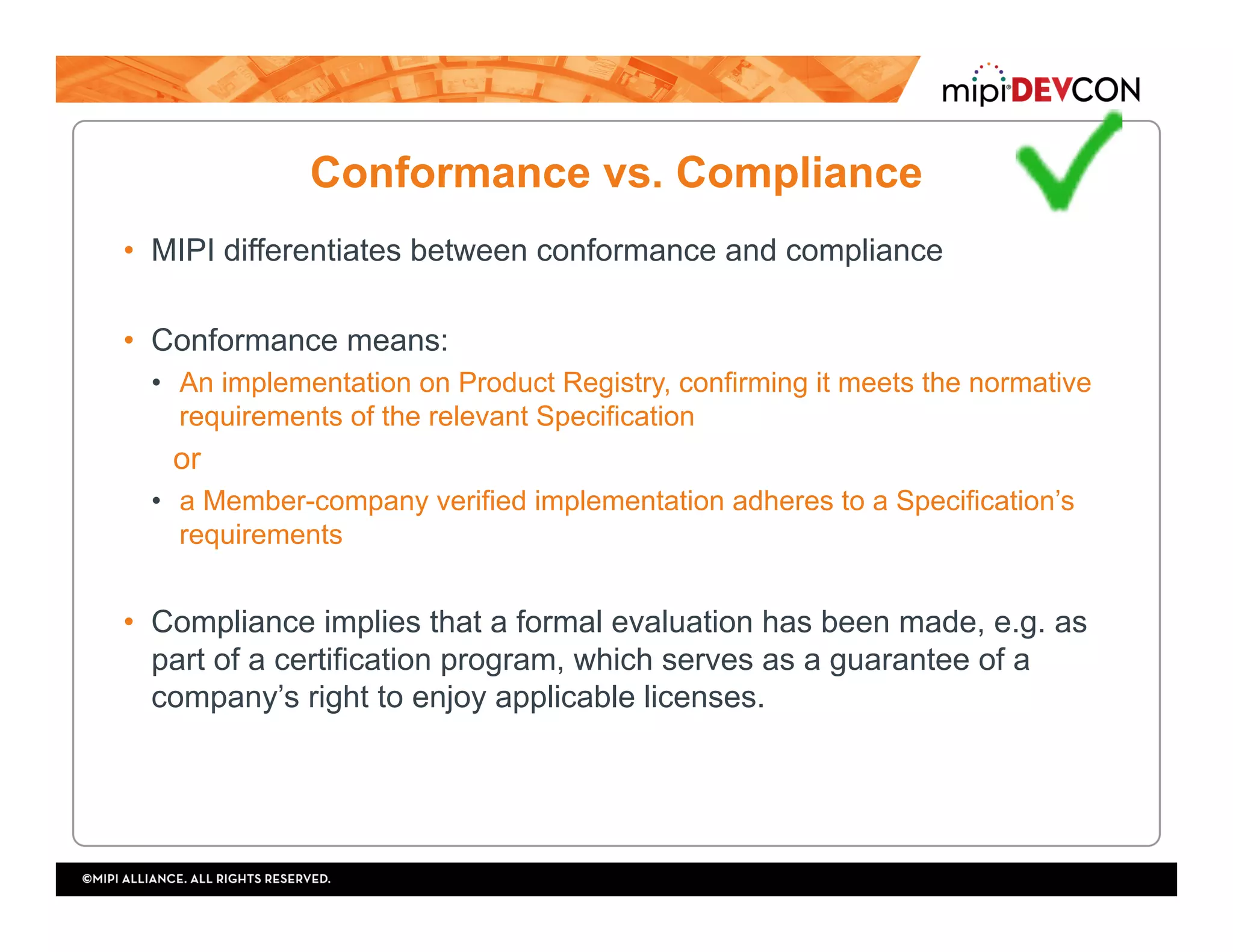 Conformance vs. Compliance
•  MIPI differentiates between conformance and compliance
•  Conformance means:
•  An implementation on Product Registry, confirming it meets the normative
requirements of the relevant Specification
or
•  a Member-company verified implementation adheres to a Specification’s
requirements
•  Compliance implies that a formal evaluation has been made, e.g. as
part of a certification program, which serves as a guarantee of a
company’s right to enjoy applicable licenses.
 