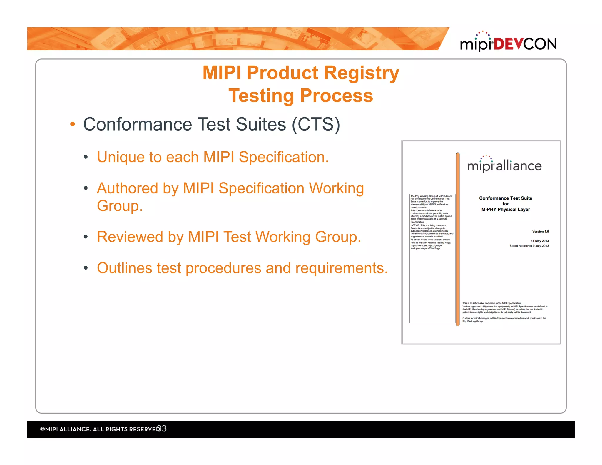 MIPI Product Registry
Testing Process
•  Conformance Test Suites (CTS)
•  Unique to each MIPI Specification.
•  Authored by MIPI Specification Working
Group.
•  Reviewed by MIPI Test Working Group.
•  Outlines test procedures and requirements.
33
 