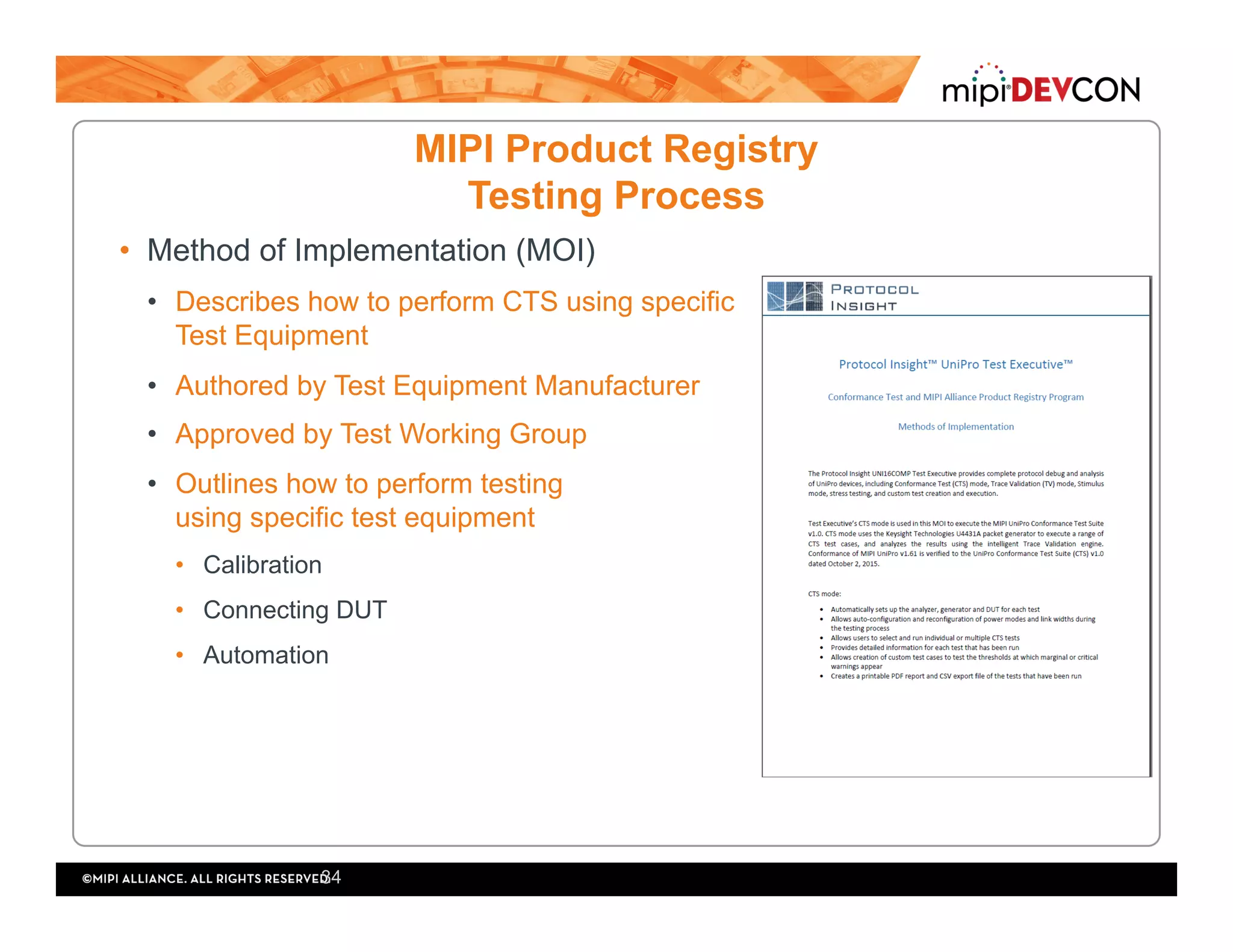 MIPI Product Registry
Testing Process
•  Method of Implementation (MOI)
•  Describes how to perform CTS using specific
Test Equipment
•  Authored by Test Equipment Manufacturer
•  Approved by Test Working Group
•  Outlines how to perform testing
using specific test equipment
•  Calibration
•  Connecting DUT
•  Automation
34
 