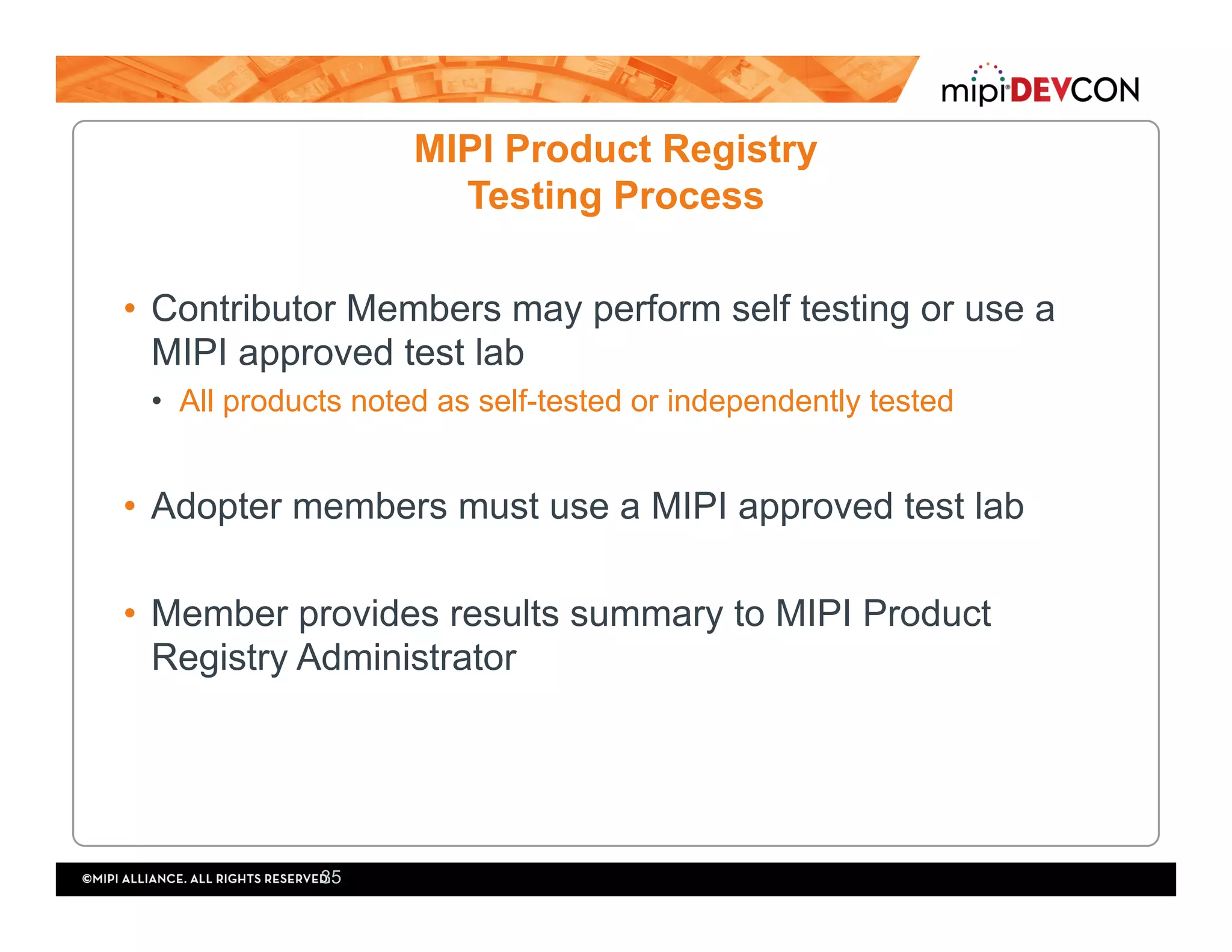 MIPI Product Registry
Testing Process
•  Contributor Members may perform self testing or use a
MIPI approved test lab
•  All products noted as self-tested or independently tested
•  Adopter members must use a MIPI approved test lab
•  Member provides results summary to MIPI Product
Registry Administrator
35
 