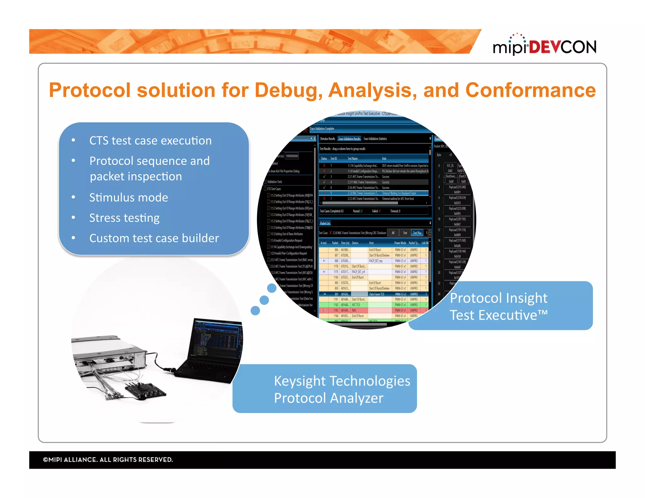 Keysight	Technologies	
Protocol	Analyzer	
Protocol	Insight		
Test	ExecuTve™	
•  CTS	test	case	execuTon	
•  Protocol	sequence	and		
packet	inspecTon	
•  STmulus	mode	
•  Stress	tesTng	
•  Custom	test	case	builder	
Protocol solution for Debug, Analysis, and Conformance
 