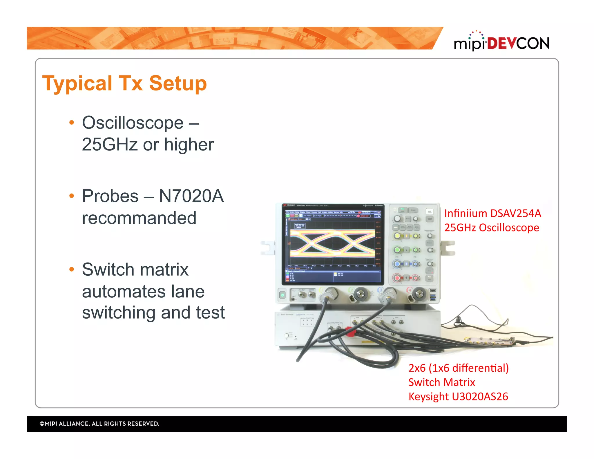 Typical Tx Setup
•  Oscilloscope –
25GHz or higher
•  Probes – N7020A
recommanded
•  Switch matrix
automates lane
switching and test
Inﬁniium	DSAV254A	
25GHz	Oscilloscope	
2x6	(1x6	diﬀerenTal)	
Switch	Matrix	
Keysight	U3020AS26	
 
