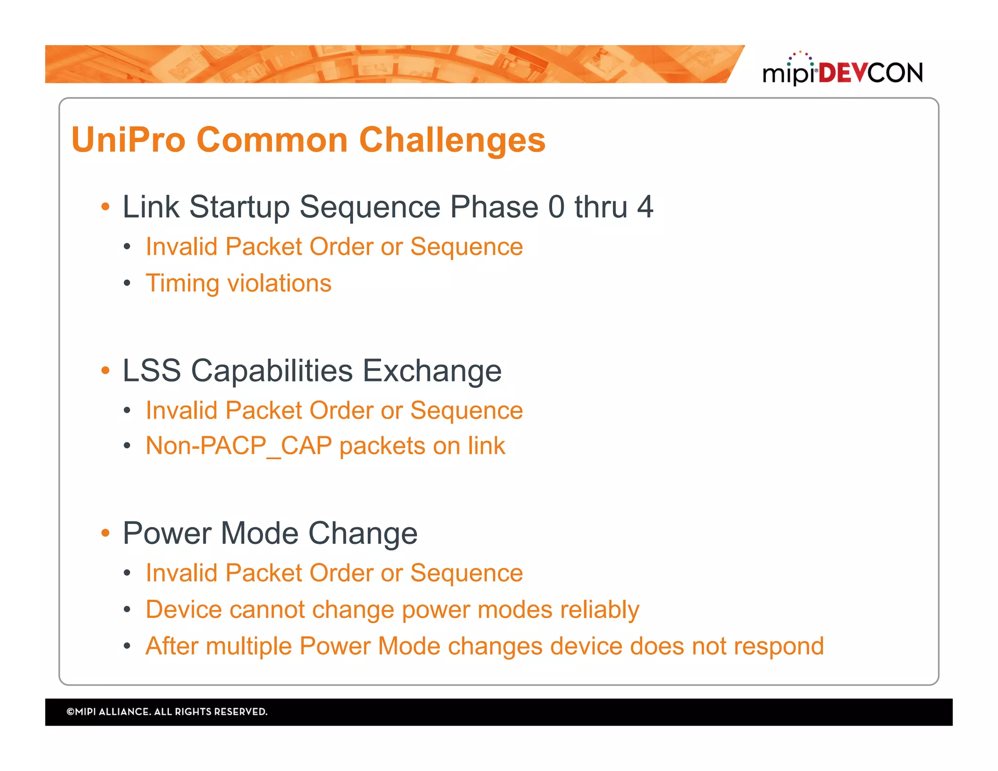 UniPro Common Challenges
•  Link Startup Sequence Phase 0 thru 4
•  Invalid Packet Order or Sequence
•  Timing violations
•  LSS Capabilities Exchange
•  Invalid Packet Order or Sequence
•  Non-PACP_CAP packets on link
•  Power Mode Change
•  Invalid Packet Order or Sequence
•  Device cannot change power modes reliably
•  After multiple Power Mode changes device does not respond
 