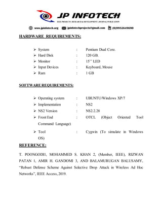 HARDWARE REQUIREMENTS:
 System : Pentium Dual Core.
 Hard Disk : 120 GB.
 Monitor : 15’’ LED
 Input Devices : Keyboard, Mouse
 Ram : 1 GB
SOFTWARE REQUIREMENTS:
 Operating system : UBUNTU/Windows XP/7
 Implementation : NS2
 NS2 Version : NS2.2.28
 Front End : OTCL (Object Oriented Tool
Command Language)
 Tool : Cygwin (To simulate in Windows
OS)
REFERENCE:
T. POONGODI1, MOHAMMED S. KHAN 2, (Member, IEEE), RIZWAN
PATAN 1, AMIR H. GANDOMI 3, AND BALAMURUGAN BALUSAMY,
“Robust Defense Scheme Against Selective Drop Attack in Wireless Ad Hoc
Networks”, IEEE Access, 2019.
 