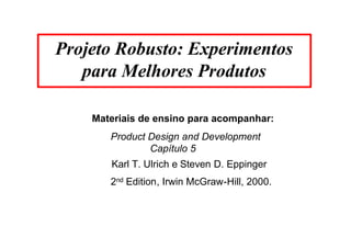 Projeto Robusto: Experimentos 
para Melhores Produtos 
Materiais de ensino para acompanhar: 
Product Design and Development 
Capítulo 5 
Karl T. Ulrich e Steven D. Eppinger 
2nd Edition, Irwin McGraw-Hill, 2000. 
 