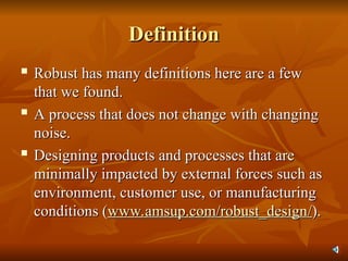 Definition
Definition

Robust has many definitions here are a few
Robust has many definitions here are a few
that we found.
that we found.

A process that does not change with changing
A process that does not change with changing
noise.
noise.
 Designing products and processes that are
Designing products and processes that are
minimally impacted by external forces such as
minimally impacted by external forces such as
environment, customer use, or manufacturing
environment, customer use, or manufacturing
conditions (
conditions (www.amsup.com/robust_design
www.amsup.com/robust_design/
/).
).
 