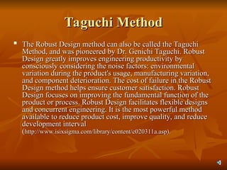 Taguchi Method
Taguchi Method

The Robust Design method can also be called the Taguchi
The Robust Design method can also be called the Taguchi
Method, and was pioneered by Dr. Genichi Taguchi. Robust
Method, and was pioneered by Dr. Genichi Taguchi. Robust
Design greatly improves engineering productivity by
Design greatly improves engineering productivity by
consciously considering the noise factors: environmental
consciously considering the noise factors: environmental
variation during the product's usage, manufacturing variation,
variation during the product's usage, manufacturing variation,
and component deterioration. The cost of failure in the Robust
and component deterioration. The cost of failure in the Robust
Design method helps ensure customer satisfaction. Robust
Design method helps ensure customer satisfaction. Robust
Design focuses on improving the fundamental function of the
Design focuses on improving the fundamental function of the
product or process. Robust Design facilitates flexible designs
product or process. Robust Design facilitates flexible designs
and concurrent engineering. It is the most powerful method
and concurrent engineering. It is the most powerful method
available to reduce product cost, improve quality, and reduce
available to reduce product cost, improve quality, and reduce
development interval
development interval
(
(http://www.isixsigma.com/library/content/c020311a.asp).
http://www.isixsigma.com/library/content/c020311a.asp).
 