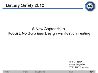 Battery Safety 2012




                 A New Approach to
    Robust, No Surprises Design Verification Testing




                                             Erik J. Spek
                                             Chief Engineer
                                             TϋV SϋD Canada
TÜV SÜD     13/12/12   Battery Safety 2012   Slide 1
 