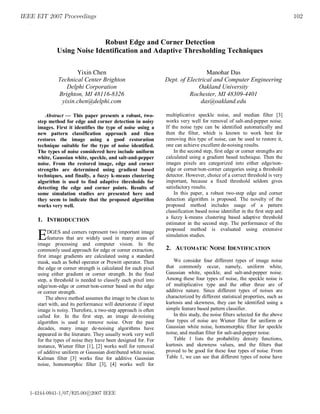 IEEE EIT 2007 Proceedings 102
.
1-4244-0941-1/07/$25.00 c 2007 IEEE
Robust Edge and Corner Detection
Using Noise Identification and Adaptive Thresholding Techniques
Yixin Chen
Technical Center Brighton
Delphi Corporation
Brighton, MI 48116-8326
yixin.chen@delphi.com
Manohar Das
Dept. of Electrical and Computer Engineering
Oakland University
Rochester, MI 48309-4401
das@oakland.edu
Abstract  This paper presents a robust, two-
step method for edge and corner detection in noisy
images. First it identifies the type of noise using a
new pattern classification approach and then
restores the image using a good restoration
technique suitable for the type of noise identified.
The types of noise considered here include uniform
white, Gaussian white, speckle, and salt-and-pepper
noise. From the restored image, edge and corner
strengths are determined using gradient based
techniques, and finally, a fuzzy k-means clustering
algorithm is used to find adaptive thresholds for
detecting the edge and corner points. Results of
some simulation studies are presented here and
they seem to indicate that the proposed algorithm
works very well.
1. INTRODUCTION
DGES and corners represent two important image
features that are widely used in many areas of
image processing and computer vision. In the
commonly used approach for edge or corner extraction,
first image gradients are calculated using a standard
mask, such as Sobel operator or Prewitt operator. Then
the edge or corner strength is calculated for each pixel
using either gradient or corner strength. In the final
step, a threshold is needed to classify each pixel into
edge/non-edge or corner/non-corner based on the edge
or corner strength.
The above method assumes the image to be clean to
start with, and its performance will deteriorate if input
image is noisy. Therefore, a two-step approach is often
called for. In the first step, an image de-noising
algorithm is used to remove noise. Over the past
decades, many image de-noising algorithms have
appeared in the literature. They usually work very well
for the types of noise they have been designed for. For
instance, Wiener filter [1], [2] works well for removal
of additive uniform or Gaussian distributed white noise,
Kalman filter [3] works fine for additive Gaussian
noise, homomorphic filter [3], [4] works well for
multiplicative speckle noise, and median filter [3]
works very well for removal of salt-and-pepper noise.
If the noise type can be identified automatically and
then the filter, which is known to work best for
removing this type of noise, can be used to restore it,
one can achieve excellent de-noising results.
In the second step, first edge or corner strengths are
calculated using a gradient based technique. Then the
images pixels are categorized into either edge/non-
edge or corner/non-corner categories using a threshold
detector. However, choice of a correct threshold is very
important, because a fixed threshold seldom gives
satisfactory results.
In this paper, a robust two-step edge and corner
detection algorithm is proposed. The novelty of the
proposed method includes usage of a pattern
classification based noise identifier in the first step and
a fuzzy k-means clustering based adaptive threshold
estimator in the second step. The performance of the
proposed method is evaluated using extensive
simulation studies.
2. AUTOMATIC NOISE IDENTIFICATION
We consider four different types of image noise
that commonly occur, namely, uniform white,
Gaussian white, speckle, and salt-and-pepper noise.
Among these four types of noise, the speckle noise is
of multiplicative type and the other three are of
additive nature. Since different types of noises are
characterized by different statistical properties, such as
kurtosis and skewness, they can be identified using a
simple feature based pattern classifier.
In this study, the noise filters selected for the above
four types of noise are Wiener filter for uniform or
Gaussian white noise, homomorphic filter for speckle
noise, and median filter for salt-and-pepper noise.
Table 1 lists the probability density functions,
kurtosis and skewness values, and the filters that
proved to be good for these four types of noise. From
Table 1, we can see that different types of noise have
E
 