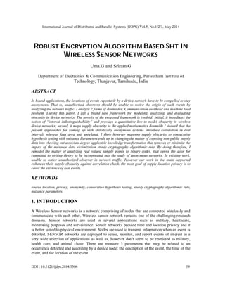 International Journal of Distributed and Parallel Systems (IJDPS) Vol.5, No.1/2/3, May 2014
DOI : 10.5121/ijdps.2014.5306 59
ROBUST ENCRYPTION ALGORITHM BASED SHT IN
WIRELESS SENSOR NETWORKS
Uma.G and Sriram.G
Department of Electronics & Communication Engineering, Parisutham Institute of
Technology, Thanjavur, Tamilnadu, India
ABSTRACT
In bound applications, the locations of events reportable by a device network have to be compelled to stay
anonymous. That is, unauthorized observers should be unable to notice the origin of such events by
analyzing the network traffic. I analyze 2 forms of downsides: Communication overhead and machine load
problem. During this paper, I gift a brand new framework for modeling, analyzing, and evaluating
obscurity in device networks. The novelty of the proposed framework is twofold: initial, it introduces the
notion of “interval indistinguishability” and provides a quantitative live to model obscurity in wireless
device networks; second, it maps supply obscurity to the applied mathematics downside I showed that the
present approaches for coming up with statistically anonymous systems introduce correlation in real
intervals whereas faux area unit unrelated. I show however mapping supply obscurity to consecutive
hypothesis testing with nuisance Parameters ends up in changing the matter of exposing non-public supply
data into checking out associate degree applicable knowledge transformation that removes or minimize the
impact of the nuisance data victimization sturdy cryptography algorithmic rule. By doing therefore, I
remodel the matter of analyzing real valued sample points to binary codes, that opens the door for
committal to writing theory to be incorporated into the study of anonymous networks. In existing work,
unable to notice unauthorized observer in network traffic. However our work in the main supported
enhances their supply obscurity against correlation check. the most goal of supply location privacy is to
cover the existence of real events.
KEYWORDS
source location, privacy, anonymity, consecutive hypothesis testing, sturdy cryptography algorithmic rule,
nuisance parameters.
1. INTRODUCTION
A Wireless Sensor networks is a network comprising of nodes that are connected wirelessly and
communicate with each other. Wireless sensor network remains one of the challenging research
domains. Sensor networks are used in several applications such as military, healthcare,
monitoring purposes and surveillance. Sensor networks provide time and location privacy and it
is better suited to physical environment. Nodes are used to transmit information when an event is
detected. SENSOR networks are deployed to sense, monitor, and report events of interest in a
very wide selection of applications as well as, however don't seem to be restricted to military,
health care, and animal chase. There are measure 3 parameters that may be related to an
occurrence detected and according by a device node: the description of the event, the time of the
event, and the location of the event.
 