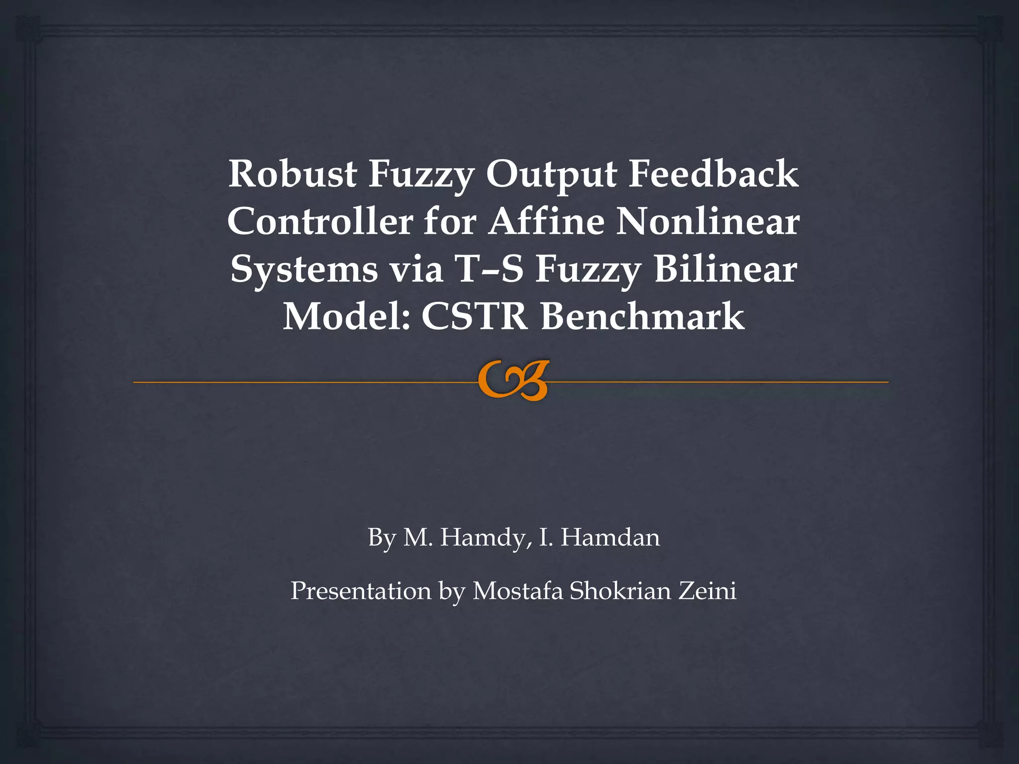 Robust Fuzzy Output Feedback
Controller for Affine Nonlinear
Systems via T–S Fuzzy Bilinear
Model: CSTR Benchmark
By M. Hamdy, I. Hamdan
Presentation by Mostafa Shokrian Zeini
 