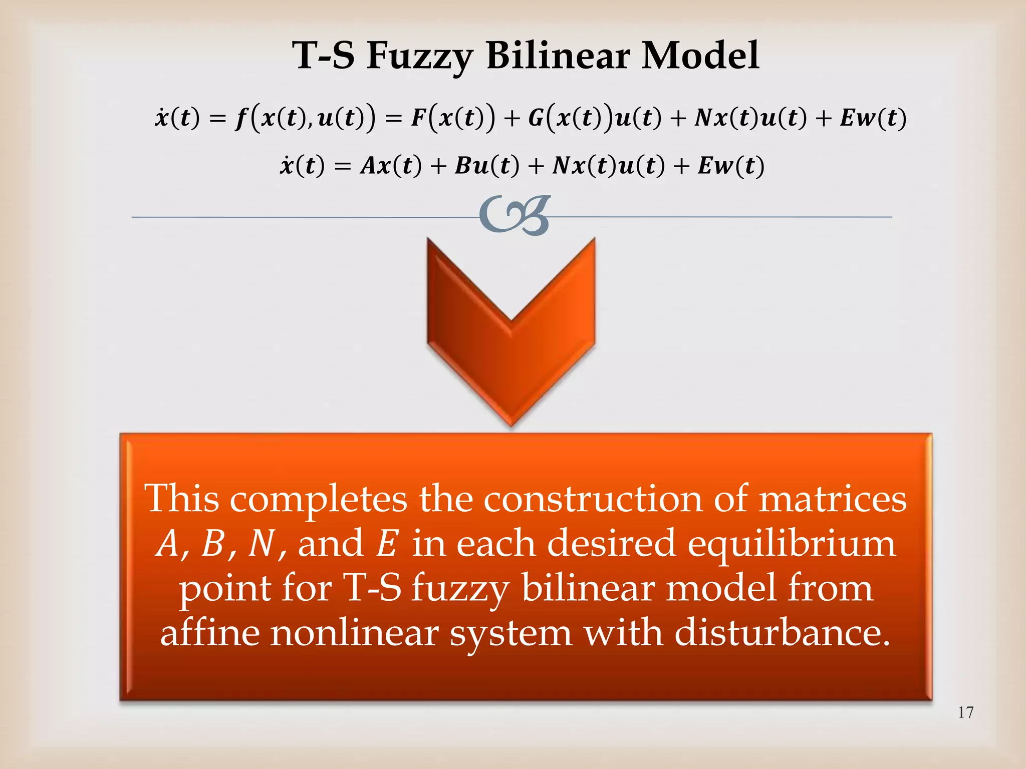 
This completes the construction of matrices
𝐴, 𝐵, 𝑁, and 𝐸 in each desired equilibrium
point for T-S fuzzy bilinear model from
affine nonlinear system with disturbance.
17
T-S Fuzzy Bilinear Model
𝒙 𝒕 = 𝒇 𝒙 𝒕 , 𝒖 𝒕 = 𝑭 𝒙 𝒕 + 𝑮 𝒙 𝒕 𝒖 𝒕 + 𝑵𝒙 𝒕 𝒖 𝒕 + 𝑬𝒘(𝒕)
𝒙 𝒕 = 𝑨𝒙 𝒕 + 𝑩𝒖 𝒕 + 𝑵𝒙 𝒕 𝒖 𝒕 + 𝑬𝒘(𝒕)
 