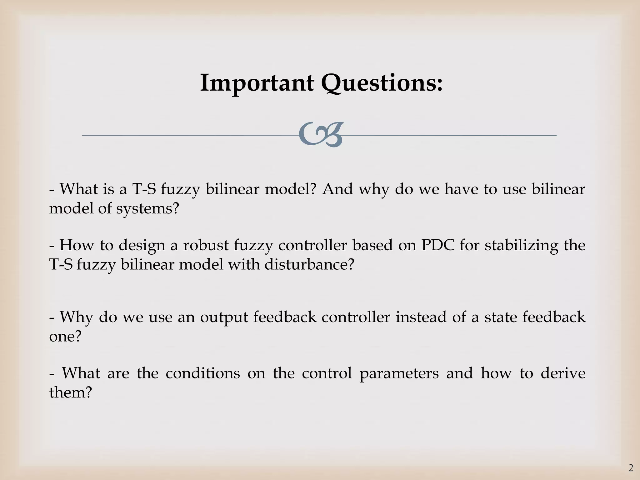 
Important Questions:
- What is a T-S fuzzy bilinear model? And why do we have to use bilinear
model of systems?
- How to design a robust fuzzy controller based on PDC for stabilizing the
T-S fuzzy bilinear model with disturbance?
- Why do we use an output feedback controller instead of a state feedback
one?
- What are the conditions on the control parameters and how to derive
them?
2
 