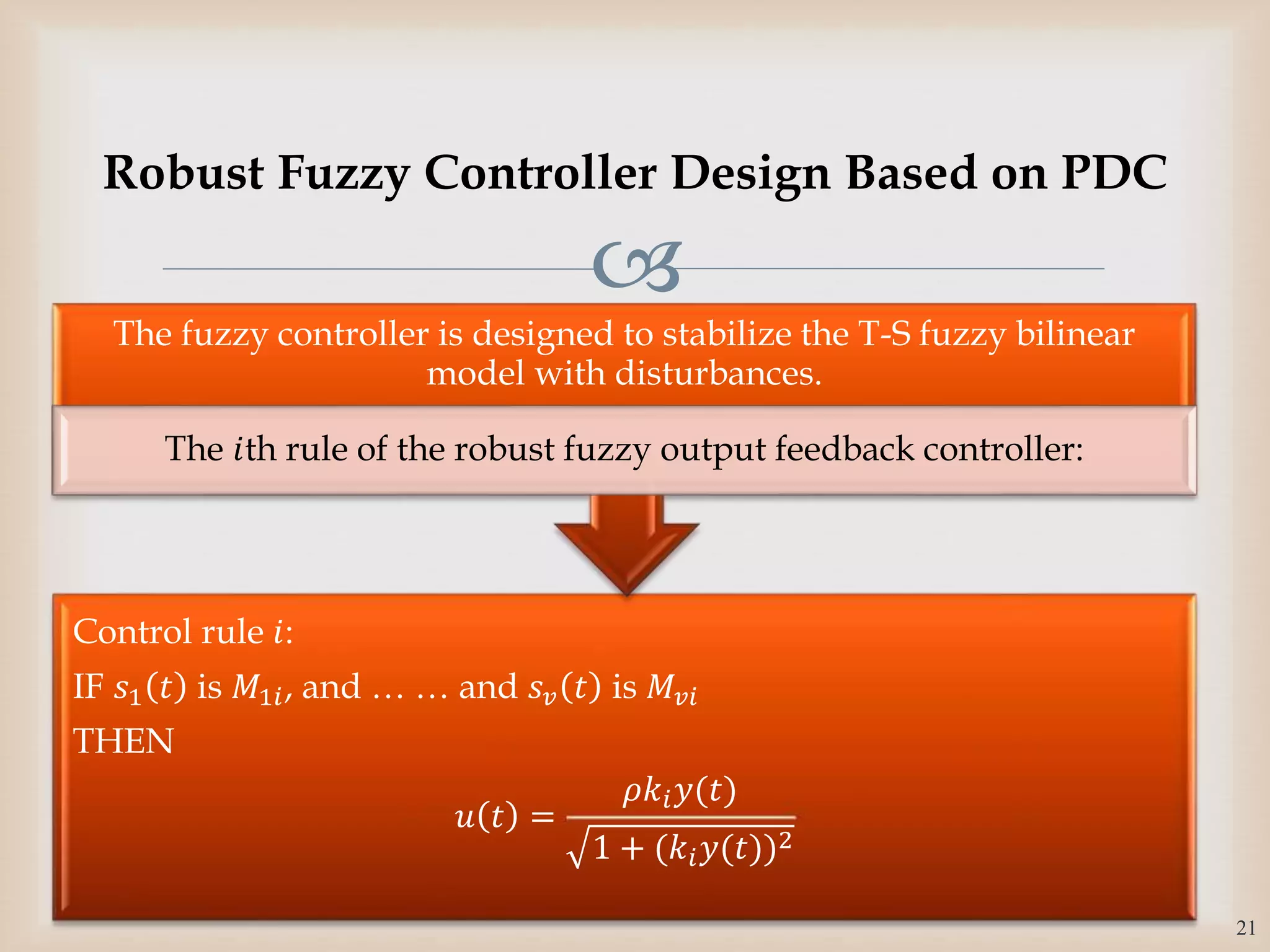
Control rule 𝑖:
IF 𝑠1 𝑡 is 𝑀1𝑖, and … … and 𝑠 𝑣 𝑡 is 𝑀𝑣𝑖
THEN
𝑢 𝑡 =
𝜌𝑘𝑖 𝑦(𝑡)
1 + (𝑘𝑖 𝑦(𝑡))2
The fuzzy controller is designed to stabilize the T-S fuzzy bilinear
model with disturbances.
The 𝑖th rule of the robust fuzzy output feedback controller:
21
Robust Fuzzy Controller Design Based on PDC
 