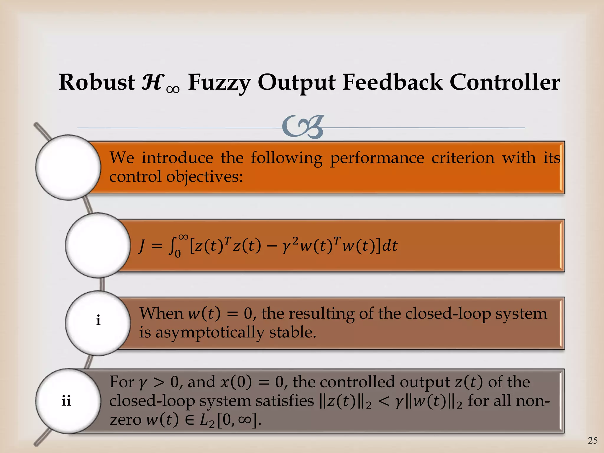 
We introduce the following performance criterion with its
control objectives:
𝐽 = 0
∞
𝑧(𝑡) 𝑇
𝑧 𝑡 − 𝛾2
𝑤(𝑡) 𝑇
𝑤(𝑡) 𝑑𝑡
When 𝑤 𝑡 = 0, the resulting of the closed-loop system
is asymptotically stable.
For 𝛾 > 0, and 𝑥 0 = 0, the controlled output 𝑧 𝑡 of the
closed-loop system satisfies 𝑧(𝑡) 2 < 𝛾 𝑤(𝑡) 2 for all non-
zero 𝑤 𝑡 ∈ 𝐿2[0, ∞].
i
25
Robust 𝓗∞ Fuzzy Output Feedback Controller
ii
 