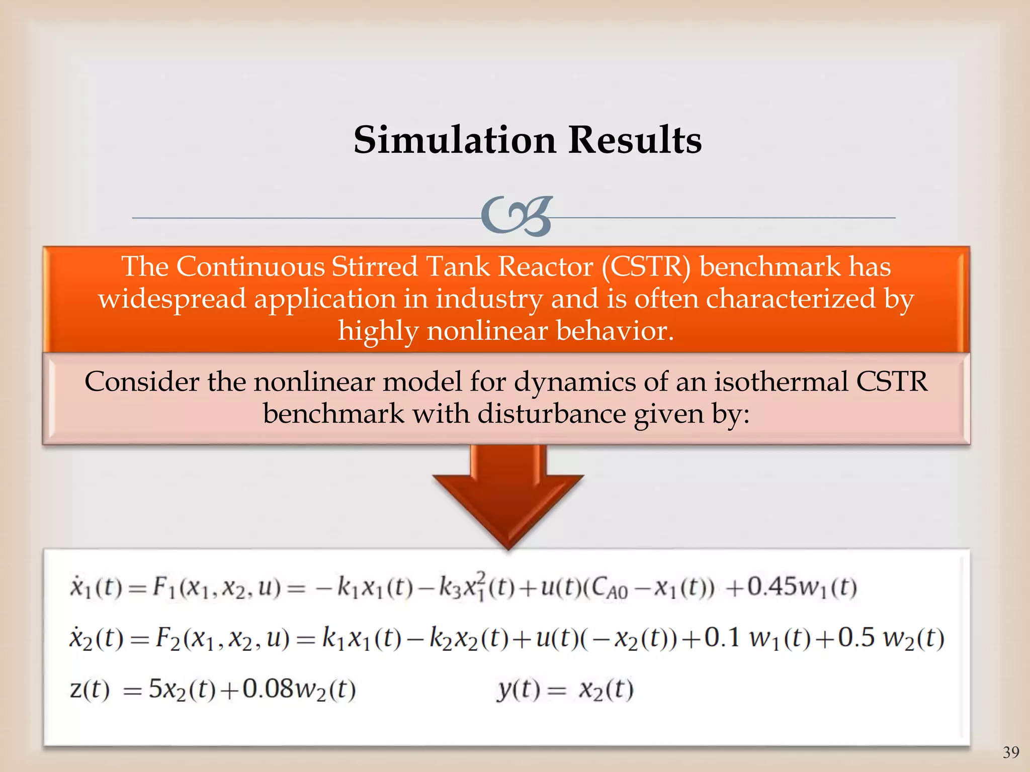 
The Continuous Stirred Tank Reactor (CSTR) benchmark has
widespread application in industry and is often characterized by
highly nonlinear behavior.
Consider the nonlinear model for dynamics of an isothermal CSTR
benchmark with disturbance given by:
39
Simulation Results
 
