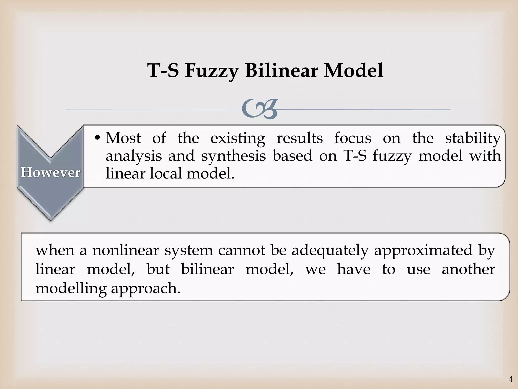 
However
• Most of the existing results focus on the stability
analysis and synthesis based on T-S fuzzy model with
linear local model.
when a nonlinear system cannot be adequately approximated by
linear model, but bilinear model, we have to use another
modelling approach.
4
T-S Fuzzy Bilinear Model
 
