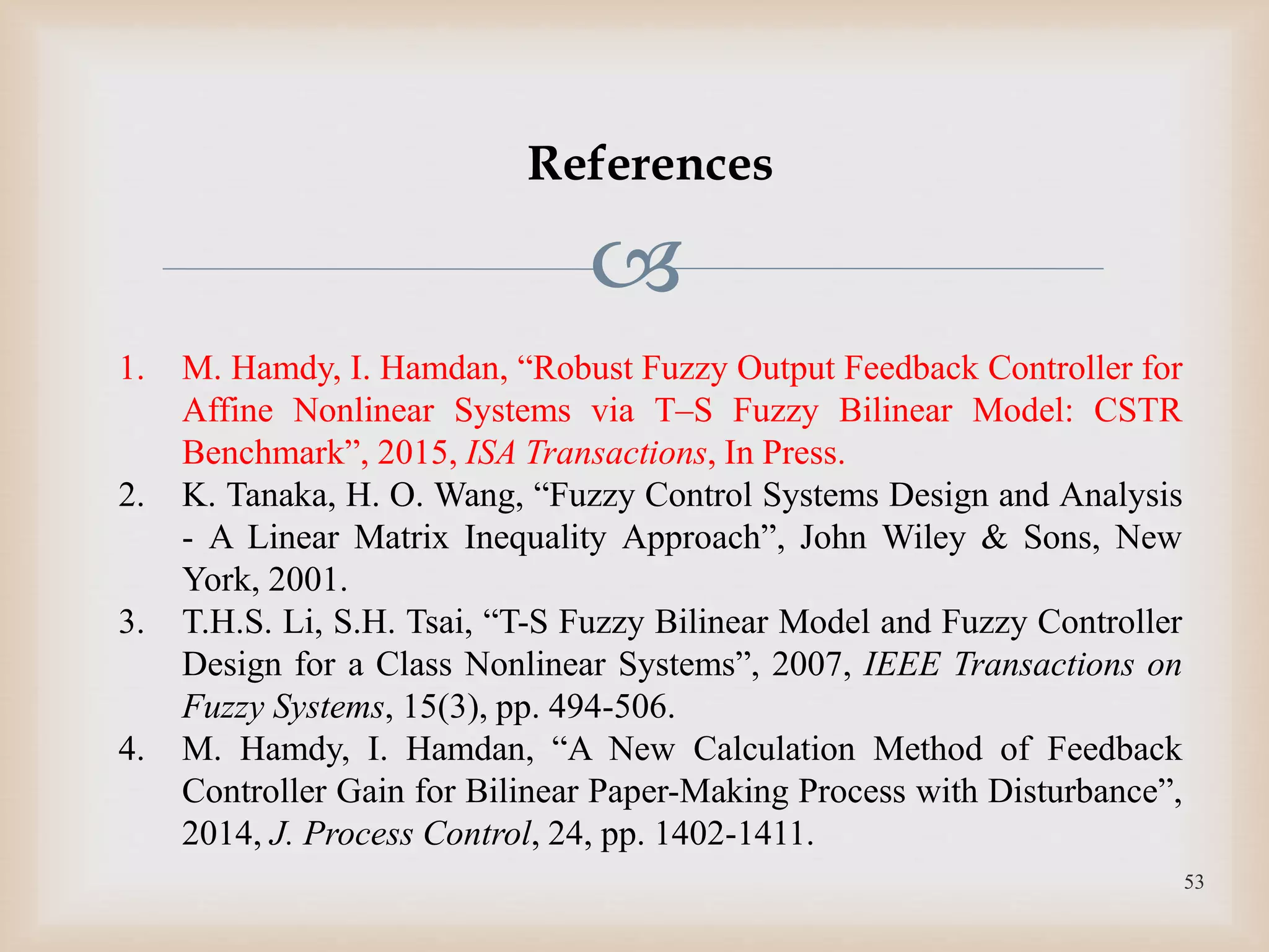 
References
1. M. Hamdy, I. Hamdan, “Robust Fuzzy Output Feedback Controller for
Affine Nonlinear Systems via T–S Fuzzy Bilinear Model: CSTR
Benchmarkˮ, 2015, ISA Transactions, In Press.
2. K. Tanaka, H. O. Wang, “Fuzzy Control Systems Design and Analysis
- A Linear Matrix Inequality Approachˮ, John Wiley & Sons, New
York, 2001.
3. T.H.S. Li, S.H. Tsai, “T-S Fuzzy Bilinear Model and Fuzzy Controller
Design for a Class Nonlinear Systemsˮ, 2007, IEEE Transactions on
Fuzzy Systems, 15(3), pp. 494-506.
4. M. Hamdy, I. Hamdan, “A New Calculation Method of Feedback
Controller Gain for Bilinear Paper-Making Process with Disturbanceˮ,
2014, J. Process Control, 24, pp. 1402-1411.
53
 