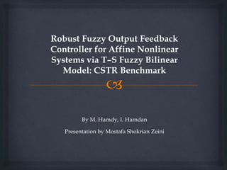 Robust Fuzzy Output Feedback
Controller for Affine Nonlinear
Systems via T–S Fuzzy Bilinear
Model: CSTR Benchmark
By M. Hamdy, I. Hamdan
Presentation by Mostafa Shokrian Zeini
 