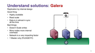 14
Replication by internal design
Good thing:
• Highly available
• Read scale
• Data is in almost in sync 
all the time
Bad things:
• Doesn’t Scale writes
• More nodes more internal 
overhead
• Network is a very impacting factor
• 1 Master only (PLEASE!!!!!)
Understand solutions: Galera
 