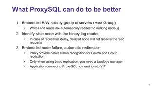 18
1. Embedded R/W split by group of servers (Host Group)
• Writes and reads are automatically redirect to working node(s)
2. Identify stale node with the binary log reader
• In case of replication delay, delayed node will not receive the read
requests
3. Embedded node failure, automatic redirection
• Proxy provide native status recognition for Galera and Group
replication
• Only when using basic replication, you need a topology manager
• Application connect to ProxySQL no need to add VIP
What ProxySQL can do to be better
 